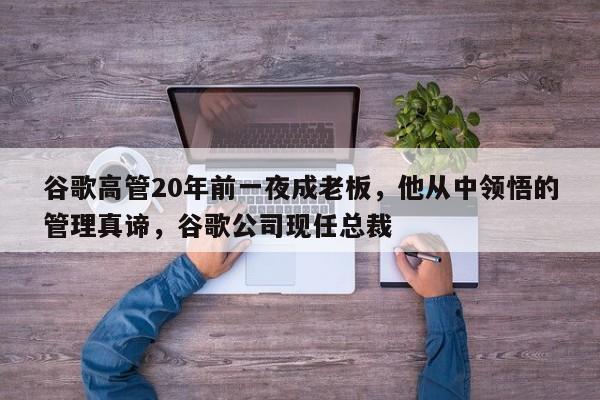 谷歌高管20年前一夜成老板,他从中领悟的管理真谛,谷歌公司现任总裁