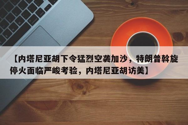 【内塔尼亚胡下令猛烈空袭加沙,特朗普斡旋停火面临严峻考验,内塔尼亚胡访美】