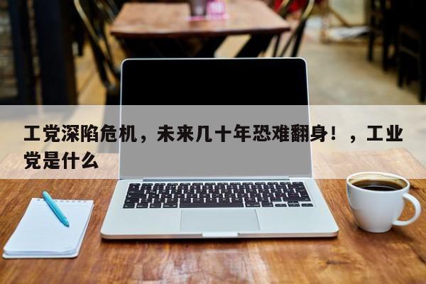 工党深陷危机,未来几十年恐难翻身!,工业党是什么