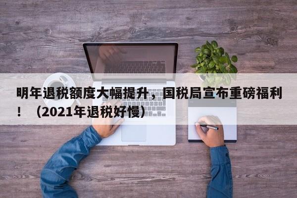 明年退税额度大幅提升,国税局宣布重磅福利!(2021年退税好慢)