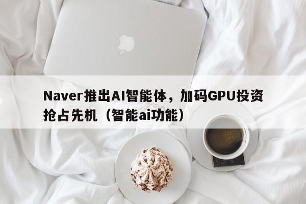 Naver推出AI智能体,加码GPU投资抢占先机(智能ai功能)