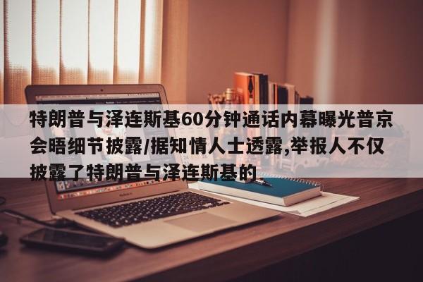 特朗普与泽连斯基60分钟通话内幕曝光普京会晤细节披露/据知情人士透露,举报人不仅披露了特朗普与泽连斯基的