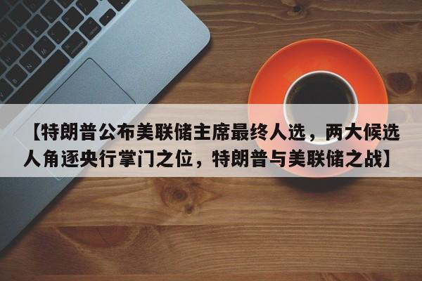 【特朗普公布美联储主席最终人选,两大候选人角逐央行掌门之位,特朗普与美联储之战】
