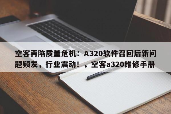 空客再陷质量危机:A320软件召回后新问题频发,行业震动!,空客a320维修手册