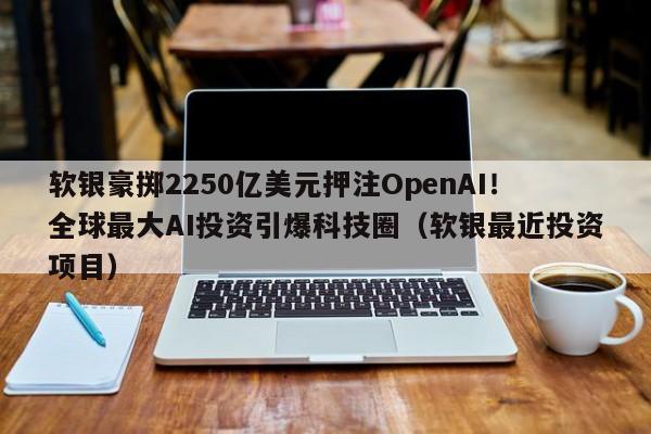 软银豪掷2250亿美元押注OpenAI!全球最大AI投资引爆科技圈(软银最近投资项目)