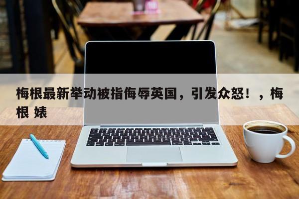 梅根最新举动被指侮辱英国,引发众怒!,梅根 婊