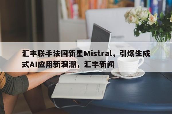 汇丰联手法国新星Mistral,引爆生成式AI应用新浪潮,汇丰新闻