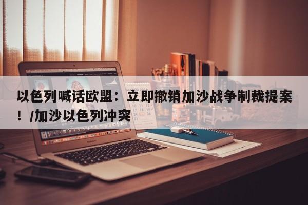 以色列喊话欧盟:立即撤销加沙战争制裁提案!/加沙以色列冲突
