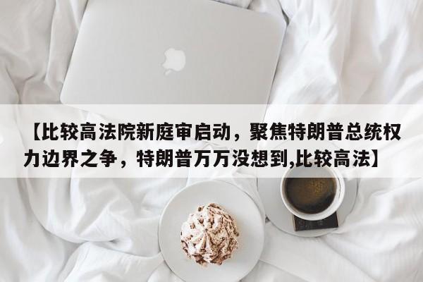 【比较高法院新庭审启动,聚焦特朗普总统权力边界之争,特朗普万万没想到,比较高法】