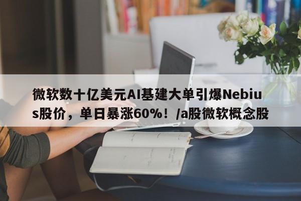 微软数十亿美元AI基建大单引爆Nebius股价,单日暴涨60%!/a股微软概念股