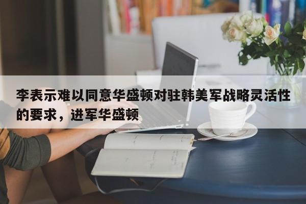 李表示难以同意华盛顿对驻韩美军战略灵活性的要求,进军华盛顿