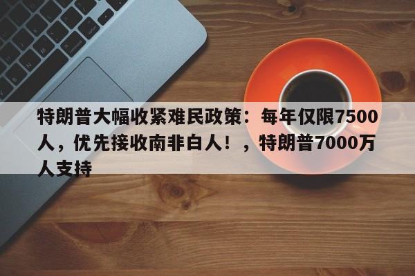 特朗普大幅收紧难民政策:每年仅限7500人,优先接收南非白人!,特朗普7000万人支持