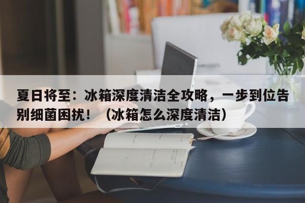 夏日将至:冰箱深度清洁全攻略,一步到位告别细菌困扰!(冰箱怎么深度清洁)