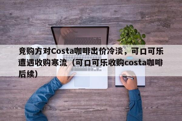 竞购方对Costa咖啡出价冷淡,可口可乐遭遇收购寒流(可口可乐收购costa咖啡后续)