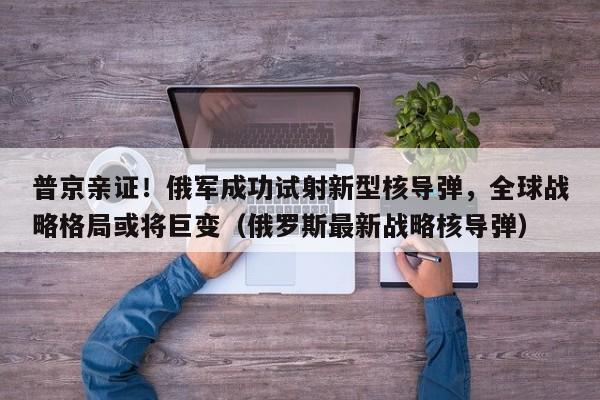 普京亲证！俄军成功试射新型核导弹，全球战略格局或将巨变（俄罗斯最新战略核导弹）