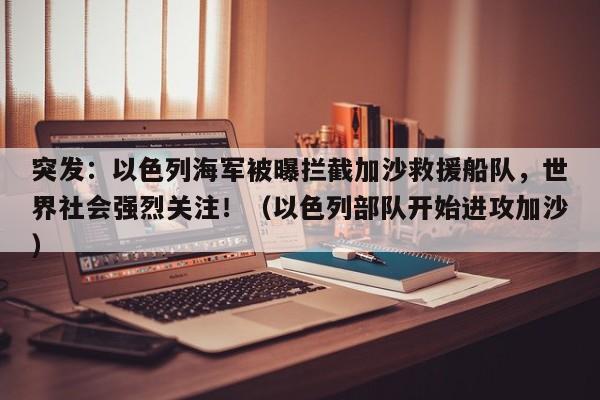 突发:以色列海军被曝拦截加沙救援船队,世界社会强烈关注!(以色列部队开始进攻加沙)