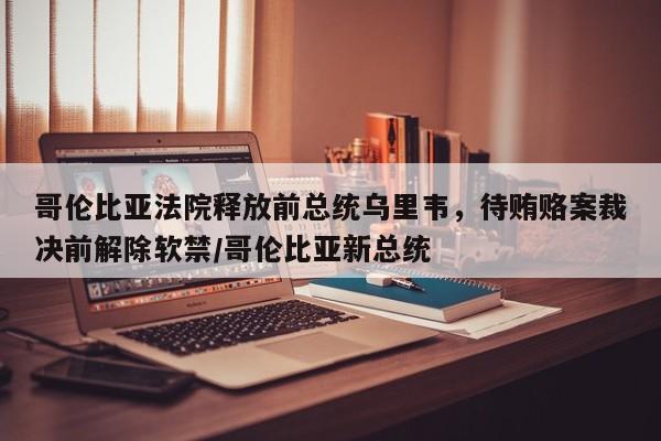 哥伦比亚法院释放前总统乌里韦，待贿赂案裁决前解除软禁／哥伦比亚新总统