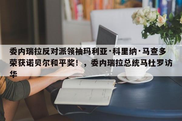 委内瑞拉反对派领袖玛利亚·科里纳·马查多荣获诺贝尔和平奖!,委内瑞拉总统马杜罗访华