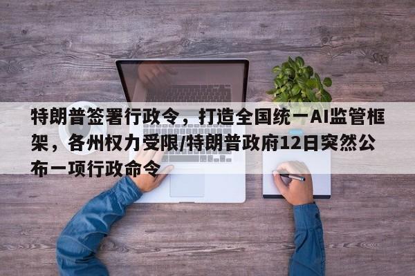 特朗普签署行政令,打造全国统一AI监管框架,各州权力受限/特朗普政府12日突然公布一项行政命令