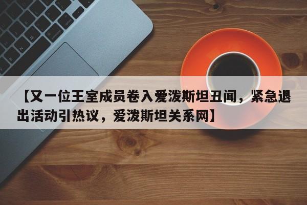 【又一位王室成员卷入爱泼斯坦丑闻,紧急退出活动引热议,爱泼斯坦关系网】