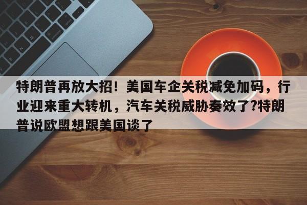 特朗普再放大招!美国车企关税减免加码,行业迎来重大转机,汽车关税威胁奏效了?特朗普说欧盟想跟美国谈了