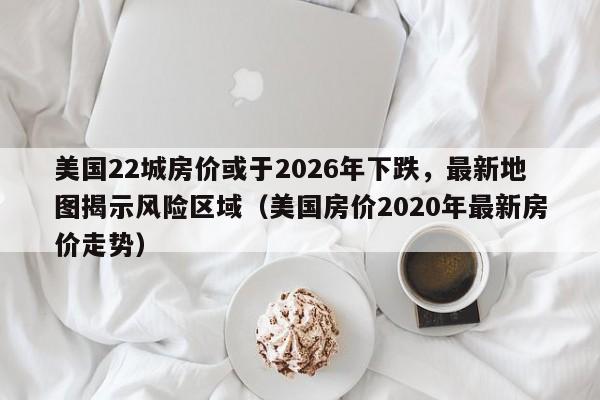 美国22城房价或于2026年下跌，最新地图揭示风险区域（美国房价2020年最新房价走势）