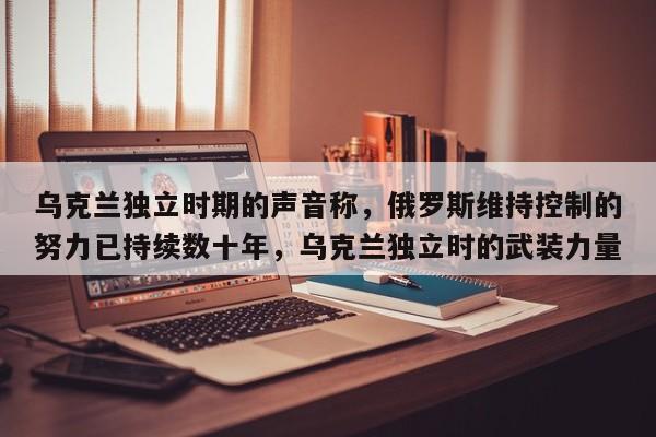 乌克兰独立时期的声音称,俄罗斯维持控制的努力已持续数十年,乌克兰独立时的武装力量