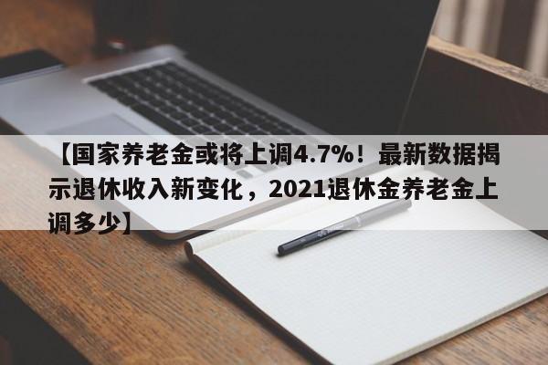 【国家养老金或将上调4.7%!最新数据揭示退休收入新变化,2021退休金养老金上调多少】