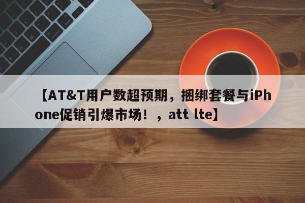 【AT&T用户数超预期,捆绑套餐与iPhone促销引爆市场!,att lte】
