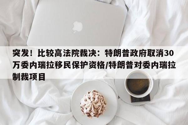 突发!比较高法院裁决:特朗普政府取消30万委内瑞拉移民保护资格/特朗普对委内瑞拉制裁项目