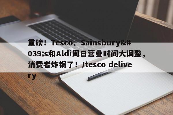 重磅!Tesco、Sainsbury's和Aldi周日营业时间大调整,消费者炸锅了!/tesco delivery