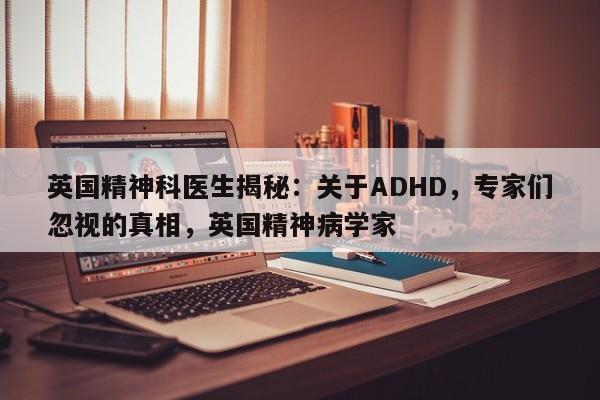英国精神科医生揭秘:关于ADHD,专家们忽视的真相,英国精神病学家