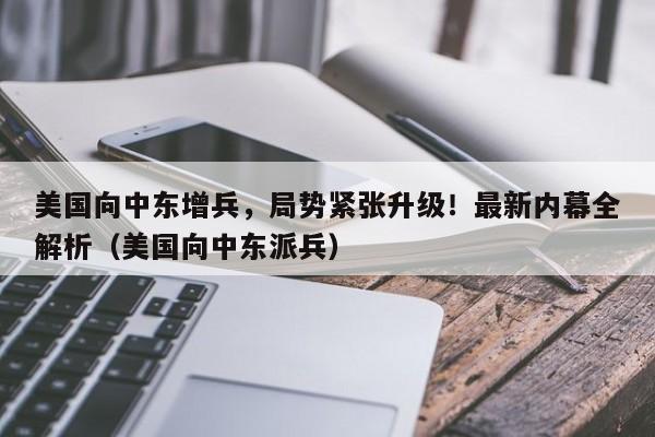 美国向中东增兵,局势紧张升级!最新内幕全解析(美国向中东派兵)