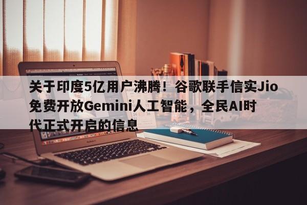 关于印度5亿用户沸腾!谷歌联手信实Jio免费开放Gemini人工智能,全民AI时代正式开启的信息