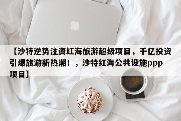 【沙特逆势注资红海旅游超级项目,千亿投资引爆旅游新热潮!,沙特红海公共设施ppp项目】