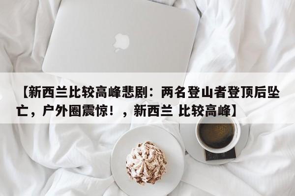 【新西兰比较高峰悲剧:两名登山者登顶后坠亡,户外圈震惊!,新西兰 比较高峰】