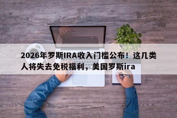 2026年罗斯IRA收入门槛公布!这几类人将失去免税福利,美国罗斯ira