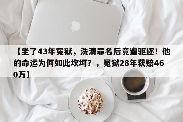 【坐了43年冤狱，洗清罪名后竟遭驱逐！他的命运为何如此坎坷？，冤狱28年获赔460万】