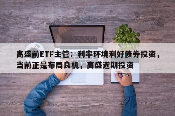 高盛前ETF主管:利率环境利好债券投资,当前正是布局良机,高盛近期投资