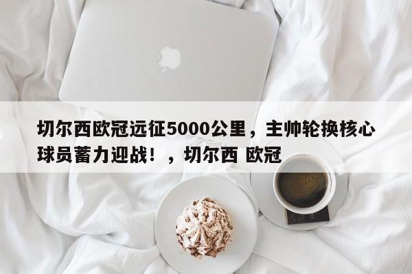 切尔西欧冠远征5000公里,主帅轮换核心球员蓄力迎战!,切尔西 欧冠