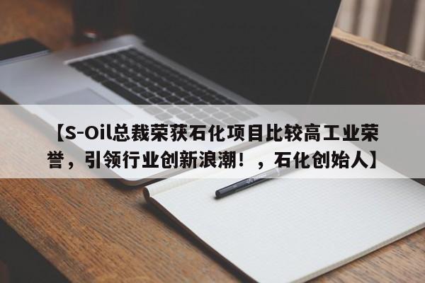 【S-Oil总裁荣获石化项目比较高工业荣誉,引领行业创新浪潮!,石化创始人】
