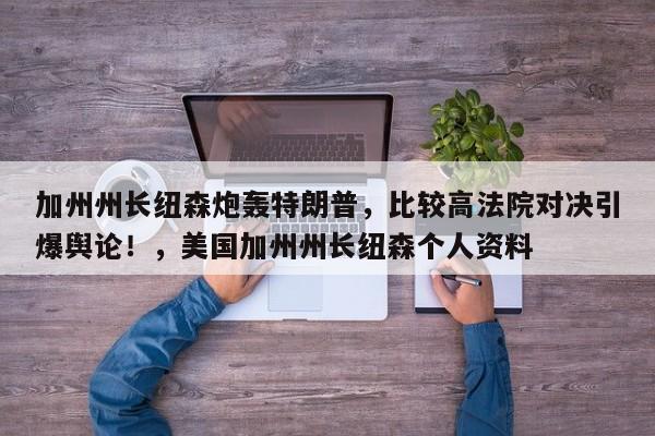 加州州长纽森炮轰特朗普,比较高法院对决引爆舆论!,美国加州州长纽森个人资料