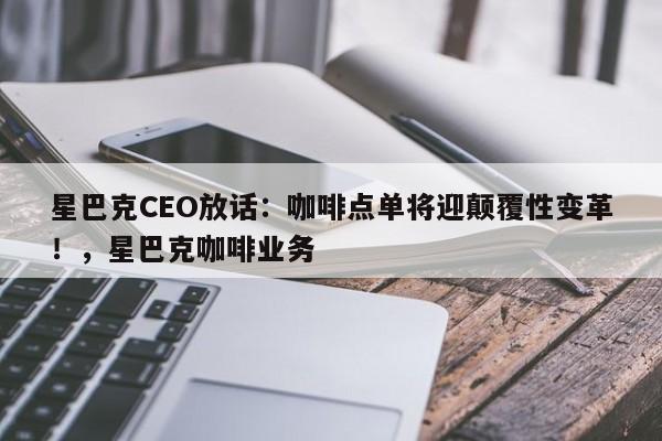 星巴克CEO放话:咖啡点单将迎颠覆性变革!,星巴克咖啡业务