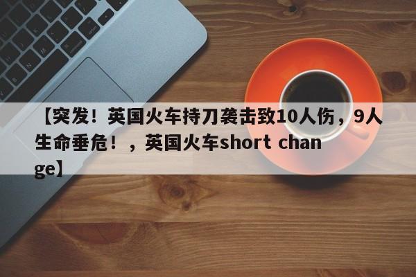 【突发!英国火车持刀袭击致10人伤,9人生命垂危!,英国火车short change】