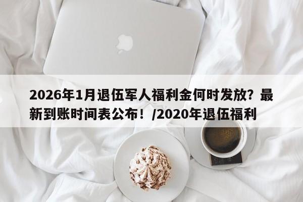 2026年1月退伍军人福利金何时发放？最新到账时间表公布！／2020年退伍福利