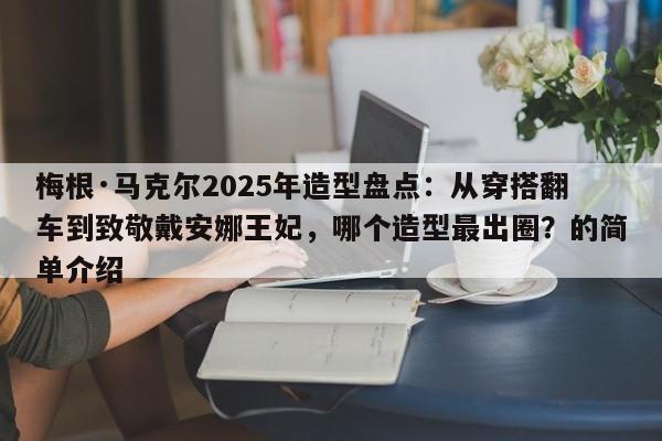 梅根·马克尔2025年造型盘点:从穿搭翻车到致敬戴安娜王妃,哪个造型最出圈?的简单介绍