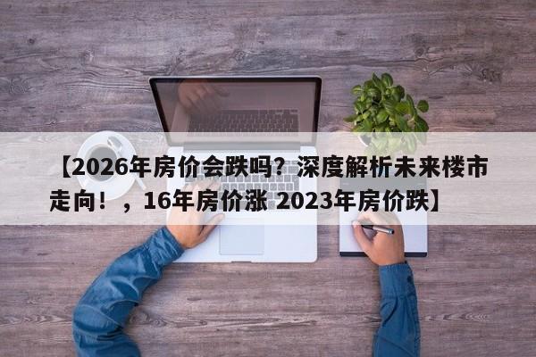 【2026年房价会跌吗?深度解析未来楼市走向!,16年房价涨 2023年房价跌】