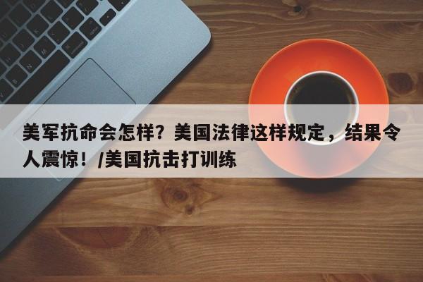 美军抗命会怎样?美国法律这样规定,结果令人震惊!/美国抗击打训练