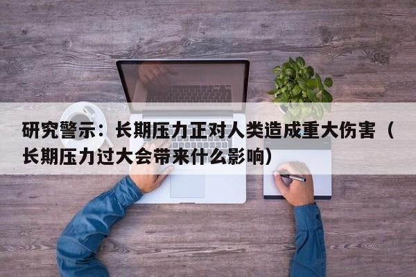 研究警示:长期压力正对人类造成重大伤害(长期压力过大会带来什么影响)