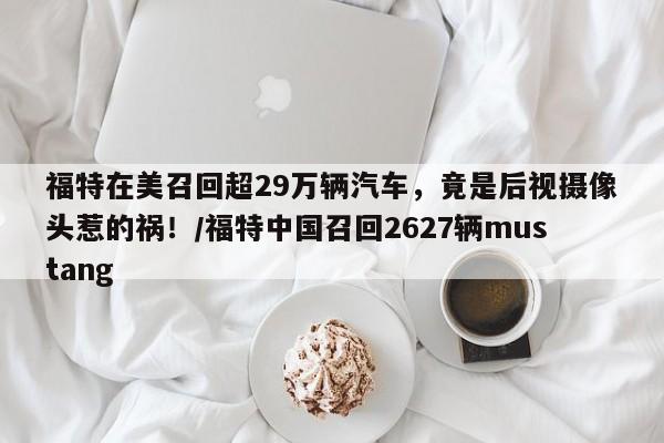 福特在美召回超29万辆汽车,竟是后视摄像头惹的祸!/福特中国召回2627辆mustang